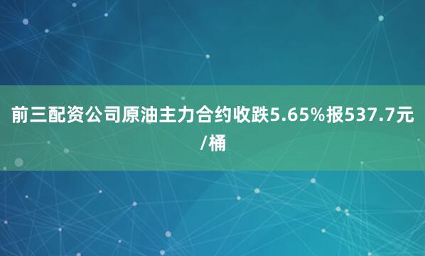 前三配资公司原油主力合约收跌5.65%报537.7元/桶