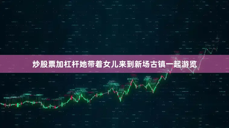 炒股票加杠杆她带着女儿来到新场古镇一起游览