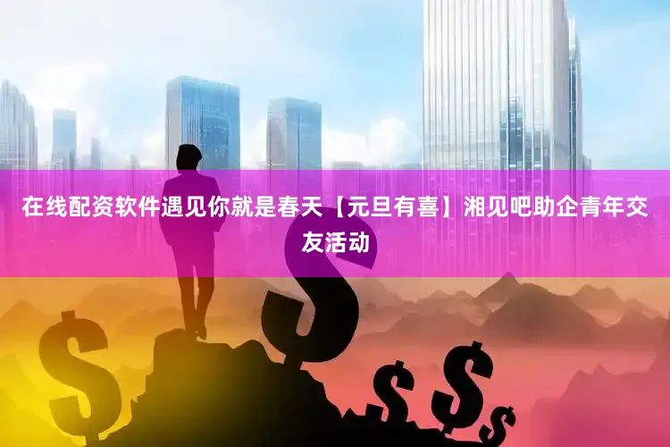 在线配资软件遇见你就是春天【元旦有喜】湘见吧助企青年交友活动
