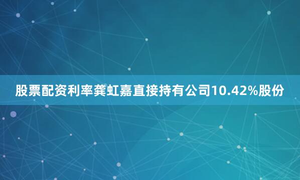 股票配资利率龚虹嘉直接持有公司10.42%股份
