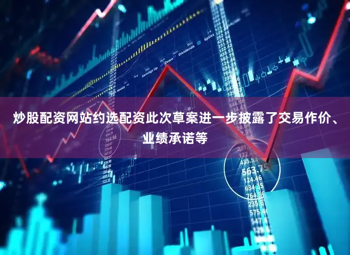 炒股配资网站约选配资此次草案进一步披露了交易作价、业绩承诺等