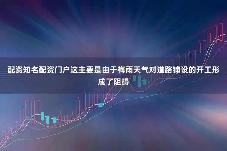 配资知名配资门户这主要是由于梅雨天气对道路铺设的开工形成了阻碍