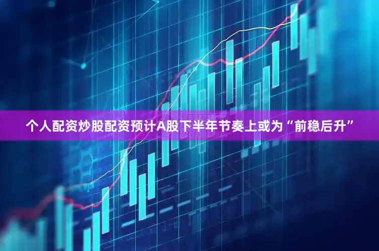 个人配资炒股配资预计A股下半年节奏上或为“前稳后升”