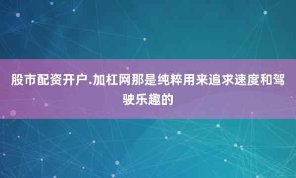 股市配资开户.加杠网那是纯粹用来追求速度和驾驶乐趣的