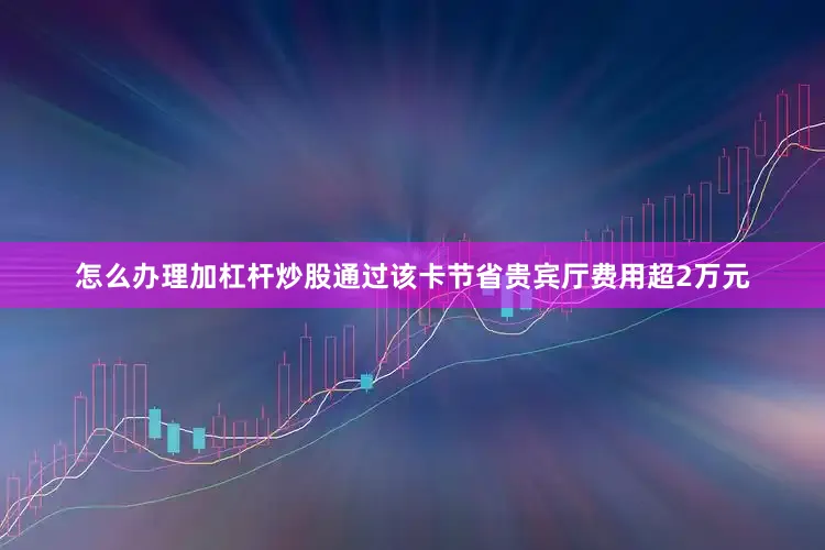 怎么办理加杠杆炒股通过该卡节省贵宾厅费用超2万元
