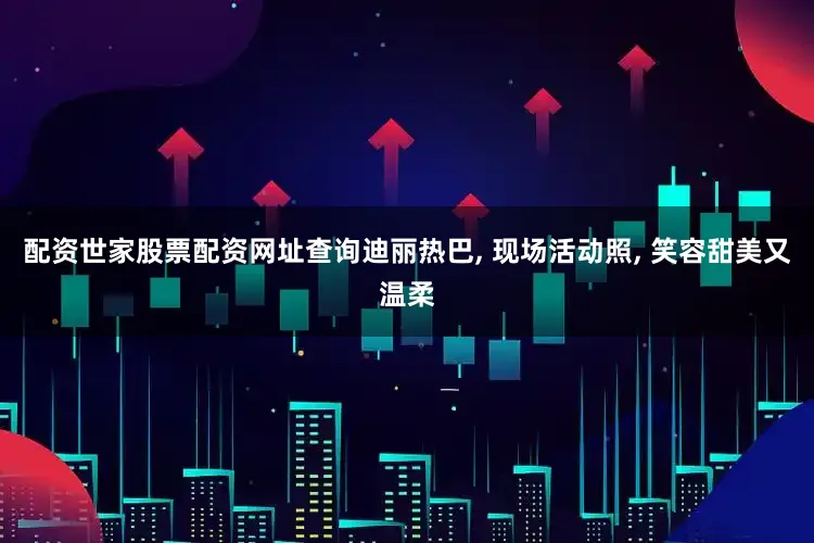 配资世家股票配资网址查询迪丽热巴, 现场活动照, 笑容甜美又温柔
