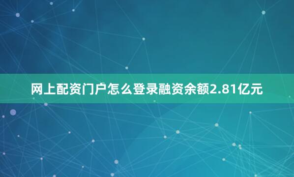 网上配资门户怎么登录融资余额2.81亿元